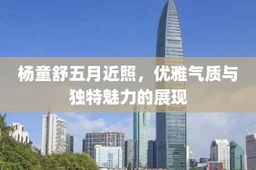 杨童舒五月近照，优雅气质与独特魅力的展现
