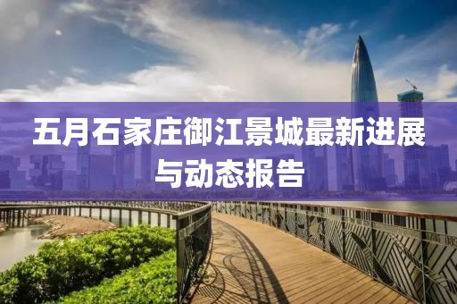 五月石家庄御江景城最新进展与动态报告