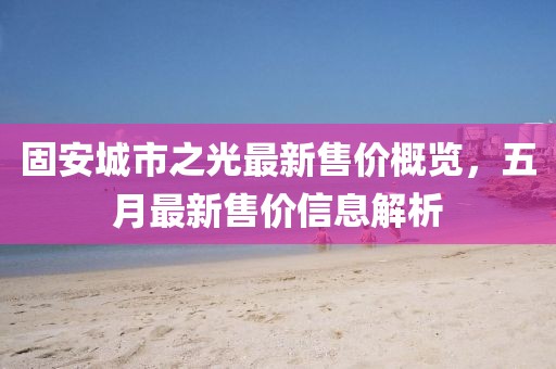 固安城市之光最新售价概览，五月最新售价信息解析