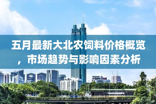 五月最新大北农饲料价格概览，市场趋势与影响因素分析