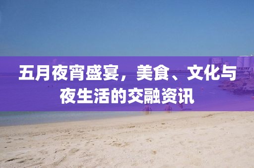 五月夜宵盛宴，美食、文化与夜生活的交融资讯