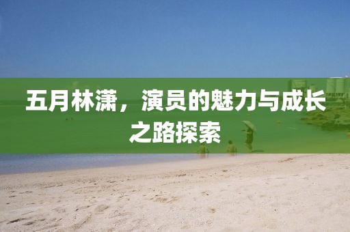 五月林潇，演员的魅力与成长之路探索