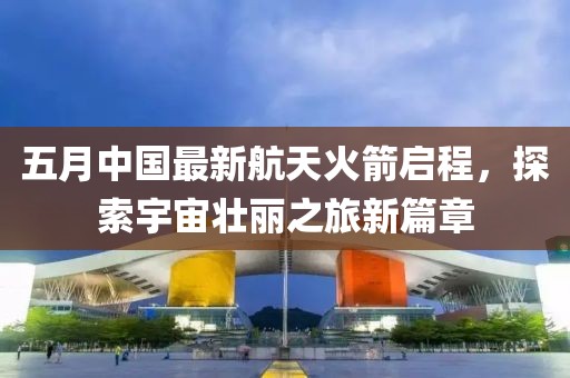 五月中国最新航天火箭启程，探索宇宙壮丽之旅新篇章