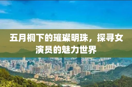 五月桐下的璀璨明珠，探寻女演员的魅力世界