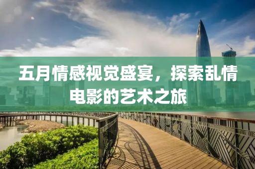 五月情感视觉盛宴，探索乱情电影的艺术之旅