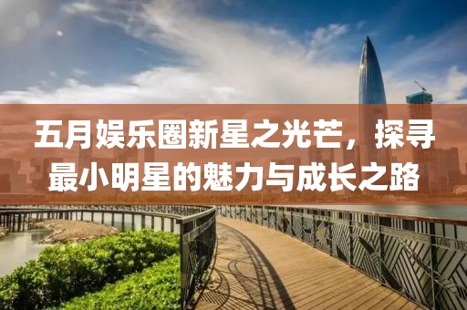 五月娱乐圈新星之光芒，探寻最小明星的魅力与成长之路