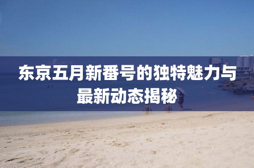 东京五月新番号的独特魅力与最新动态揭秘