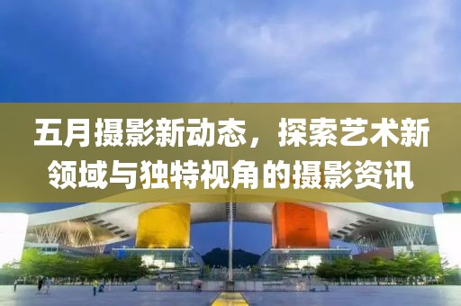 五月摄影新动态，探索艺术新领域与独特视角的摄影资讯