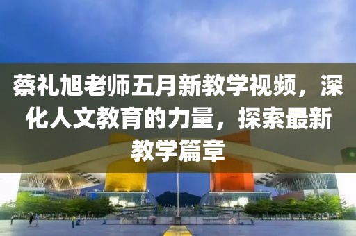 蔡礼旭老师五月新教学视频，深化人文教育的力量，探索最新教学篇章