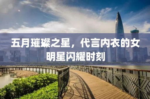 五月璀璨之星，代言内衣的女明星闪耀时刻