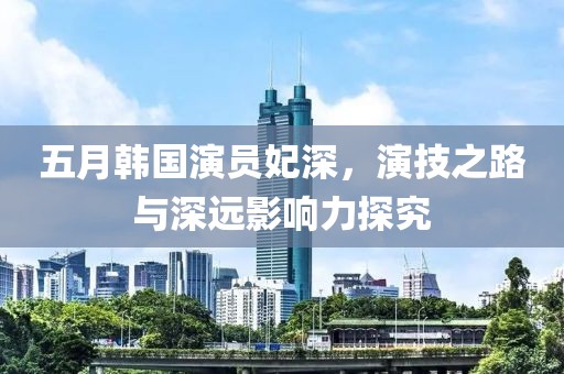 五月韩国演员妃深，演技之路与深远影响力探究