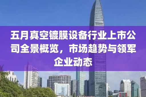 五月真空镀膜设备行业上市公司全景概览，市场趋势与领军企业动态
