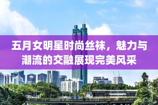 五月女明星时尚丝袜，魅力与潮流的交融展现完美风采