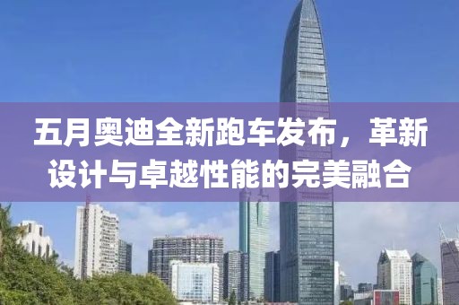 五月奥迪全新跑车发布，革新设计与卓越性能的完美融合
