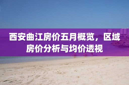 西安曲江房价五月概览，区域房价分析与均价透视