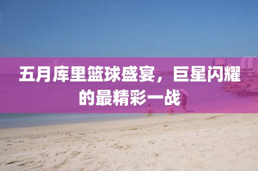 五月库里篮球盛宴，巨星闪耀的最精彩一战