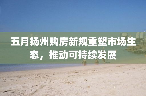 五月扬州购房新规重塑市场生态，推动可持续发展