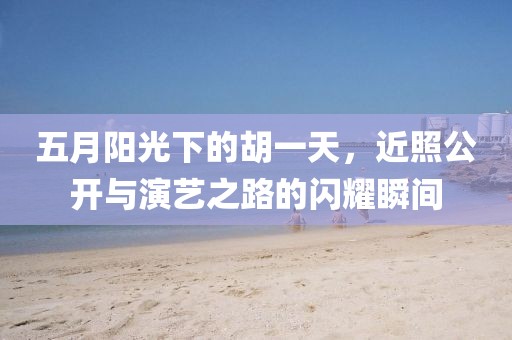 五月阳光下的胡一天，近照公开与演艺之路的闪耀瞬间