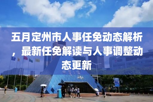 五月定州市人事任免动态解析，最新任免解读与人事调整动态更新