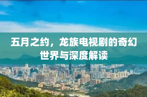 五月之约，龙族电视剧的奇幻世界与深度解读
