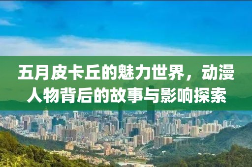五月皮卡丘的魅力世界，动漫人物背后的故事与影响探索