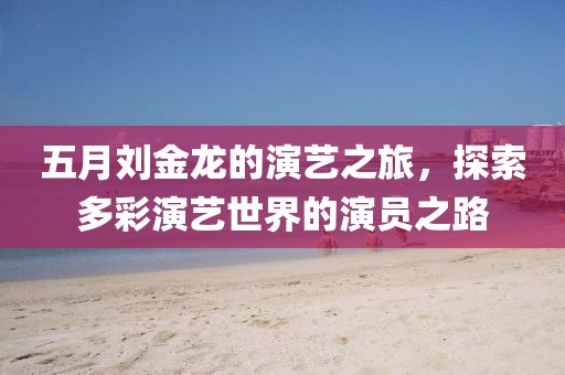 五月刘金龙的演艺之旅，探索多彩演艺世界的演员之路