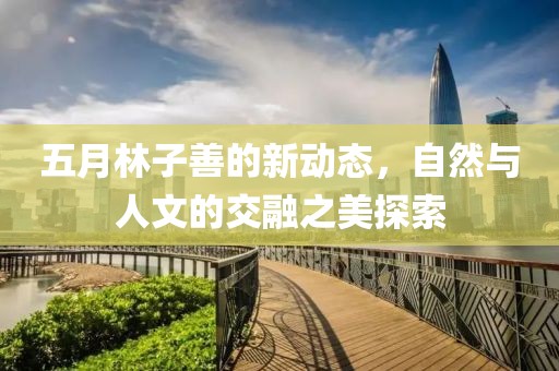 五月林子善的新动态，自然与人文的交融之美探索