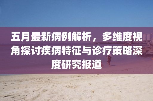 五月最新病例解析，多维度视角探讨疾病特征与诊疗策略深度研究报道