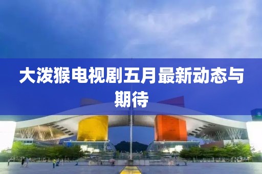大泼猴电视剧五月最新动态与期待