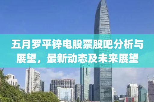 五月罗平锌电股票股吧分析与展望，最新动态及未来展望