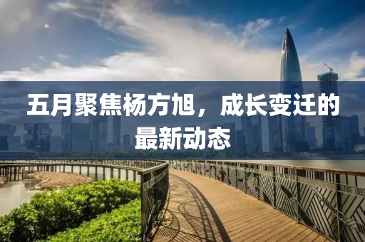 五月聚焦杨方旭，成长变迁的最新动态