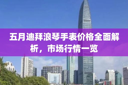 五月迪拜浪琴手表价格全面解析，市场行情一览