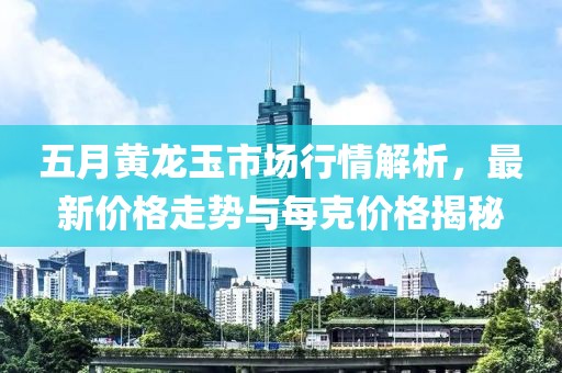 五月黄龙玉市场行情解析，最新价格走势与每克价格揭秘