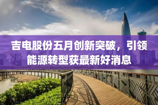 吉电股份五月创新突破，引领能源转型获最新好消息