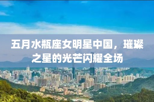 五月水瓶座女明星中国，璀璨之星的光芒闪耀全场