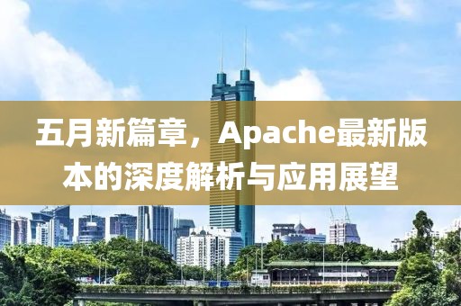 五月新篇章，Apache最新版本的深度解析与应用展望