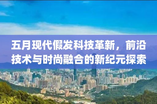 五月现代假发科技革新，前沿技术与时尚融合的新纪元探索