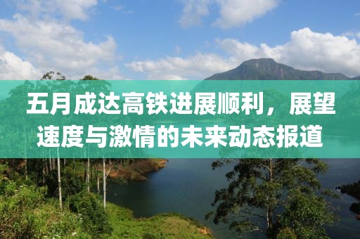 五月成达高铁进展顺利，展望速度与激情的未来动态报道