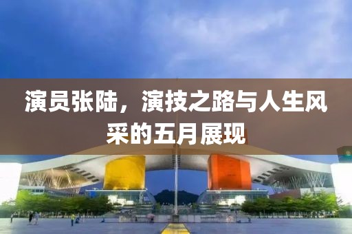 演员张陆，演技之路与人生风采的五月展现
