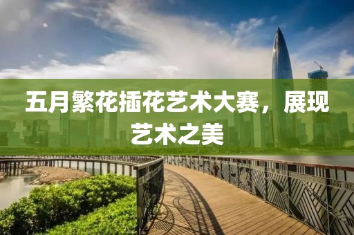 五月繁花插花艺术大赛，展现艺术之美