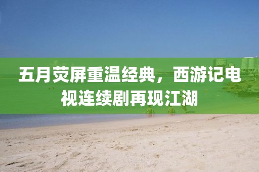 五月荧屏重温经典，西游记电视连续剧再现江湖