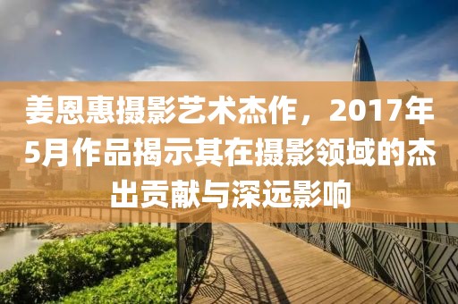 姜恩惠摄影艺术杰作，2017年5月作品揭示其在摄影领域的杰出贡献与深远影响