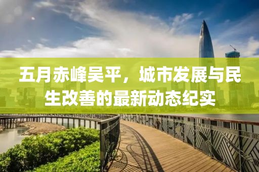 五月赤峰吴平，城市发展与民生改善的最新动态纪实