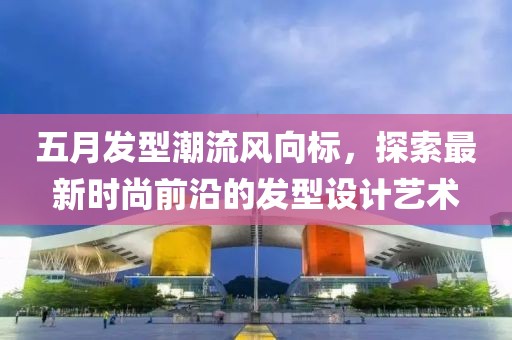 五月发型潮流风向标，探索最新时尚前沿的发型设计艺术