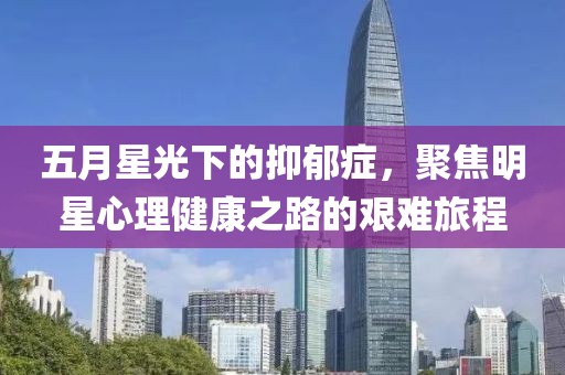五月星光下的抑郁症，聚焦明星心理健康之路的艰难旅程