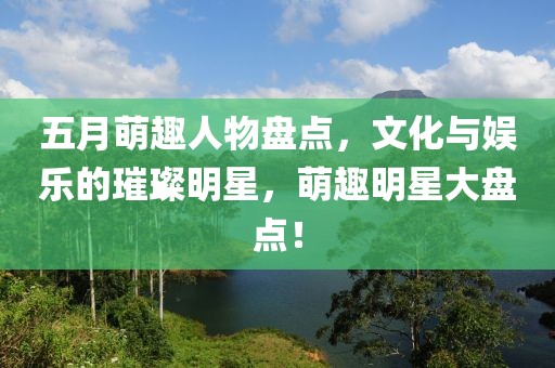 五月萌趣人物盘点，文化与娱乐的璀璨明星，萌趣明星大盘点！