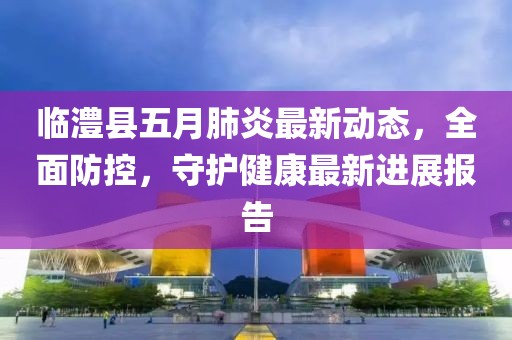 临澧县五月肺炎最新动态，全面防控，守护健康最新进展报告