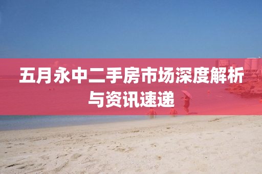 五月永中二手房市场深度解析与资讯速递