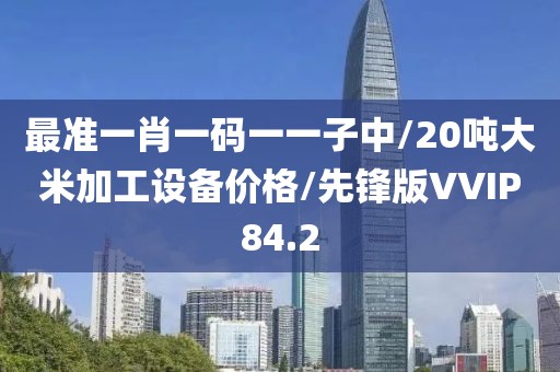 最准一肖一码一一子中/20吨大米加工设备价格/先锋版VVIP84.2