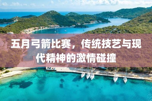 五月弓箭比赛，传统技艺与现代精神的激情碰撞